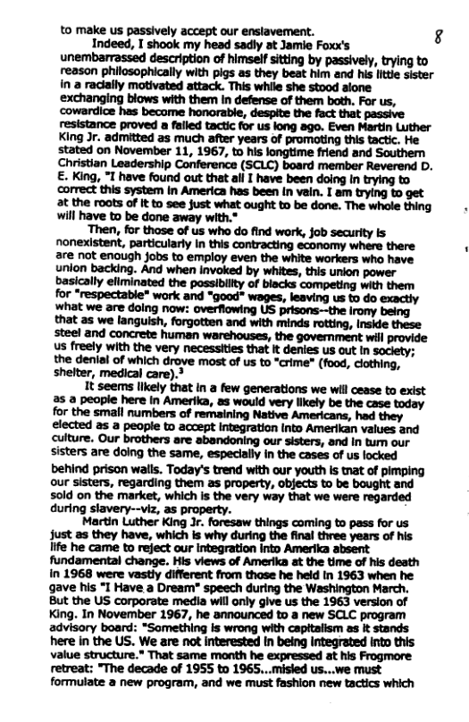 to make us passively accept our enslavement. g Indeed, I shook my head sadly at Jamie Foxx’s unembarrassed description of himself sitting by passively, trying to reason philosophically with pigs as they beat him and his ltti sister in a radially motivated attack. This while she stood alone exchanging biows with them In defense of them both. For us, cowardice has become honorable, despite the fact that passive resistance proved a falled tactic for us long ago. Even Martin Luther King Jr. admitted as much after years of promating this tactic. He stated on November 11, 1967, to his longtime friend and Southem Christian Leadership Conference (SCLC) board member Reverend D. E. King, *I have found out that all I have been doing in trying to correct this system in America has been (n vain. I am trying to get at the roots of it to see just what ought to be done. The whole thing will have to be done away with.* ‘Then, for those of us who do find work, job security is nonexistent, particularly In this contracting economy where there are not enough jobs to employ even the white workers who have unlon backing. And when Invoked by whites, this union power basically efiminated the possiblllty of biacks competing with them for *respectable* work and “good" wages, leaving us to do exactly us freely with the very necessities that It denies us out in soclety; the denial of which drove most of us to *crime” (food, clothing, shelter, medical care).’ It seems lkely that in a few generations we wil cease to exist 2s a people here in Amerika, as would very likely be the case today for the small numbers of remaining Native Americans, had they elected s a people to accept integration Into Amerikan values and Culture. Our brothers are abandoning our sisters, and In tum our sisters are doing the same, especially in the cases of us locked behind prison walls. Today’s trend with our youth Is tnat of pimping our sisters, regarding them as property, objects to be bought and sold on the market, which is the very way that we were regarded during slavery--viz, as property. Martin Luther King Jr. foresaw things coming to pass for us Just as they have, which is why during the final three years of his life he came to reject our integration into Amerika absent fundamental change. His views of Amerika at the time of his death in 1968 were vastly different from those he held in 1963 when he gave his *I Have a Dream" speech during the Washington March. But the US corporate media will anly give us the 1963 version of King. In November 1967, he announced to a new SCLC program advisory board: *Something is wrong with capitalsm as it stands here in the US. We are not interested In being Integrated into this value structure.” That same month he expressed at his Frogmore retreat: "The decade of 1955 to 1965...misled us...we must formulate a new program, and we must fashion new tactics which